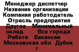 Менеджер-диспетчер › Название организации ­ Компания-работодатель › Отрасль предприятия ­ Другое › Минимальный оклад ­ 1 - Все города Работа » Вакансии   . Московская обл.,Дубна г.